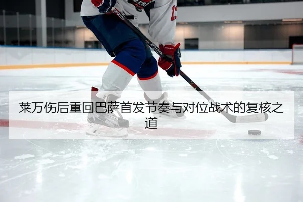 莱万伤后重回巴萨首发节奏与对位战术的复核之道
