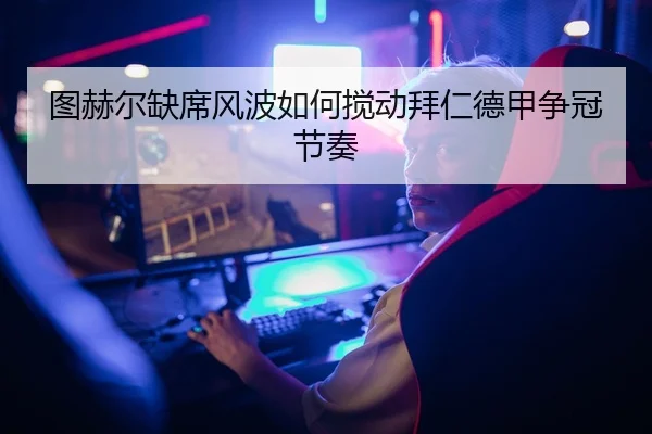 图赫尔缺席风波如何搅动拜仁德甲争冠节奏