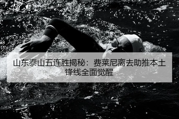 山东泰山五连胜揭秘：费莱尼离去助推本土锋线全面觉醒